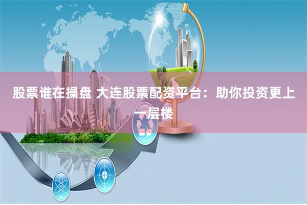 股票谁在操盘 大连股票配资平台：助你投资更上一层楼