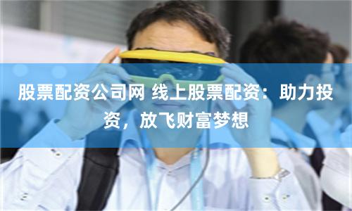 股票配资公司网 线上股票配资：助力投资，放飞财富梦想