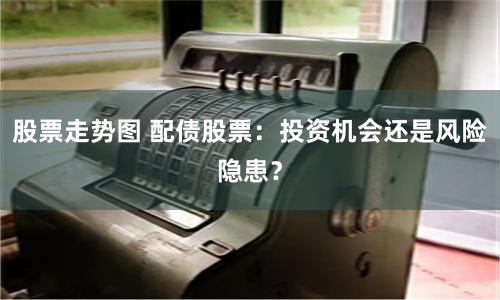 股票走势图 配债股票：投资机会还是风险隐患？