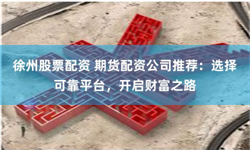 徐州股票配资 期货配资公司推荐：选择可靠平台，开启财富之路