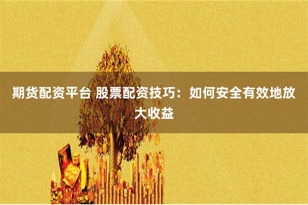 期货配资平台 股票配资技巧：如何安全有效地放大收益