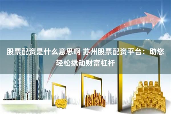 股票配资是什么意思啊 苏州股票配资平台：助您轻松撬动财富杠杆