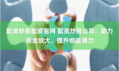 配资炒股配资官网 配资炒股公司：助力资金放大，提升收益潜力