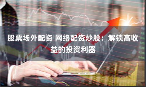 股票场外配资 网络配资炒股：解锁高收益的投资利器