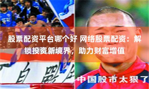 股票配资平台哪个好 网络股票配资：解锁投资新境界，助力财富增值
