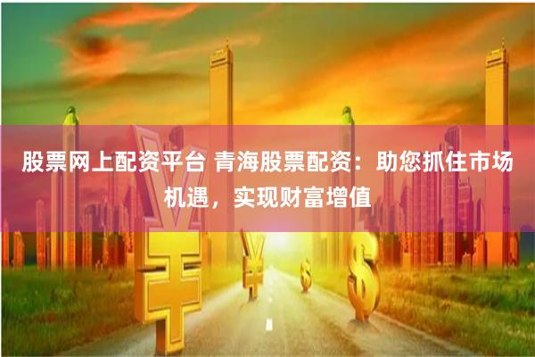 股票网上配资平台 青海股票配资：助您抓住市场机遇，实现财富增值