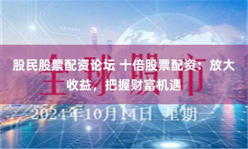 股民股票配资论坛 十倍股票配资：放大收益，把握财富机遇