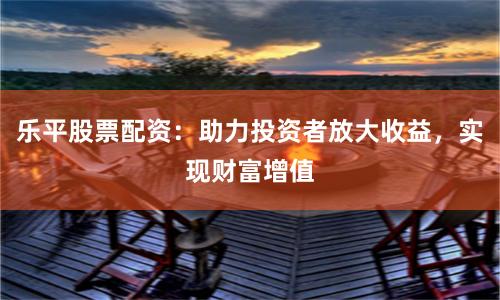 乐平股票配资：助力投资者放大收益，实现财富增值