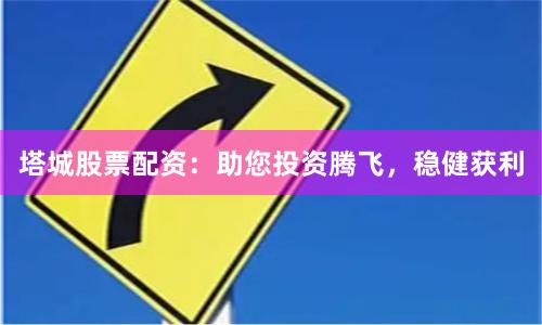 塔城股票配资：助您投资腾飞，稳健获利