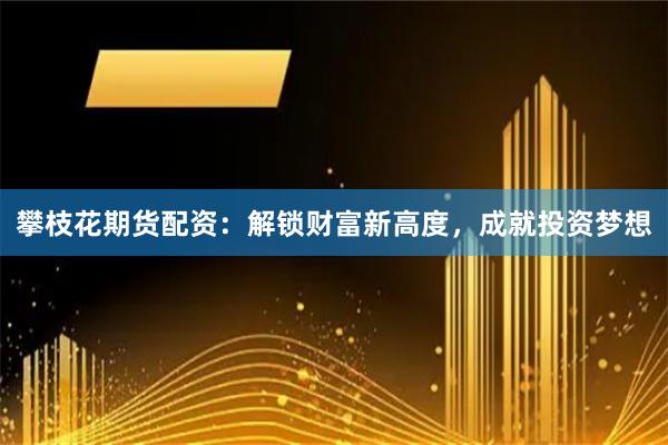 攀枝花期货配资：解锁财富新高度，成就投资梦想