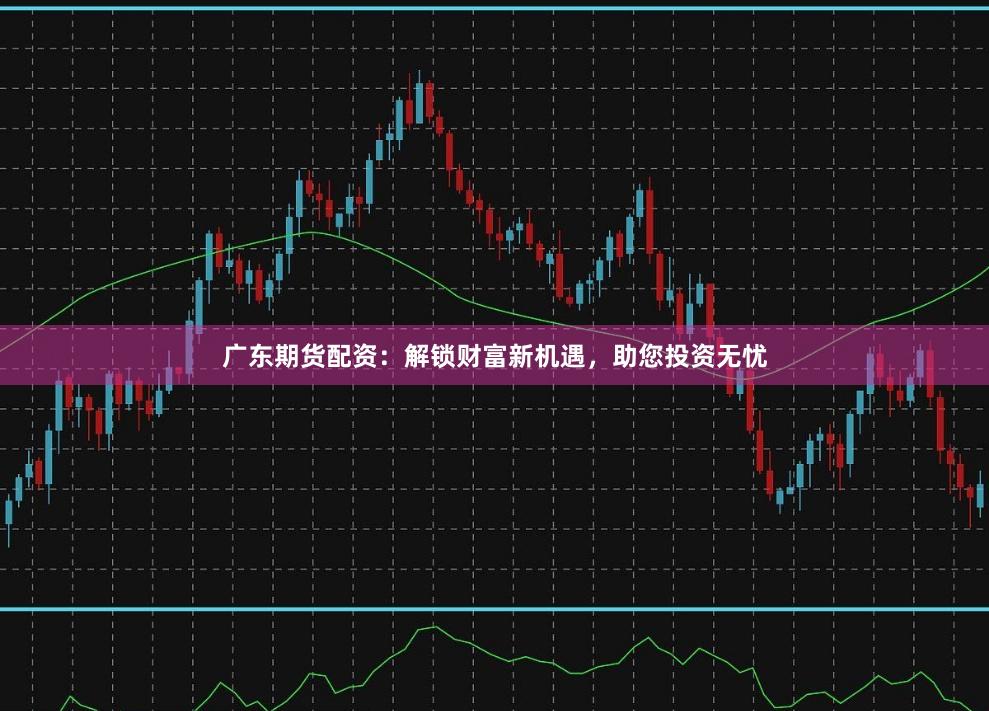 广东期货配资：解锁财富新机遇，助您投资无忧