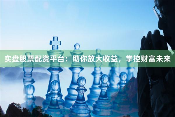 实盘股票配资平台：助你放大收益，掌控财富未来